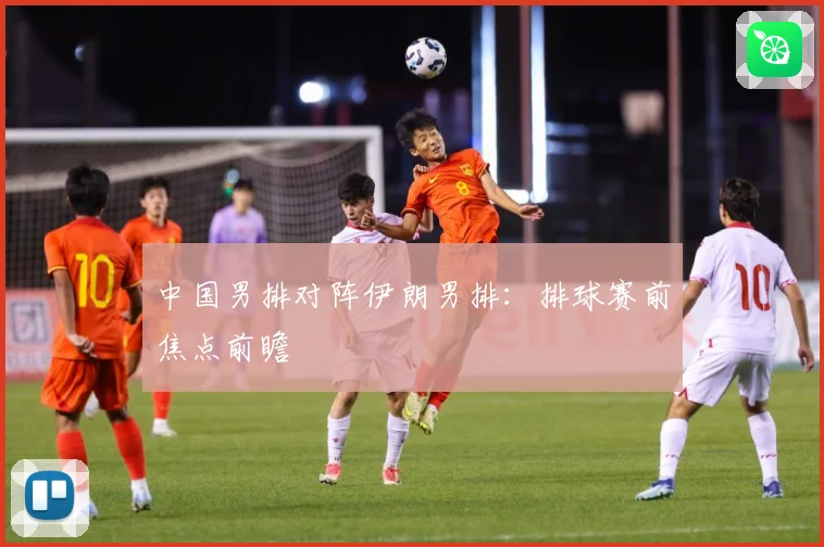中国男排对阵伊朗男排：排球赛前焦点前瞻