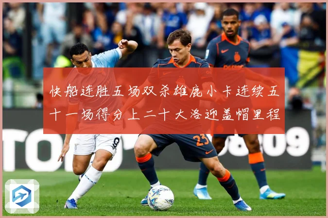 快船连胜五场双杀雄鹿小卡连续五十一场得分上二十大洛迎盖帽里程赛场复盘