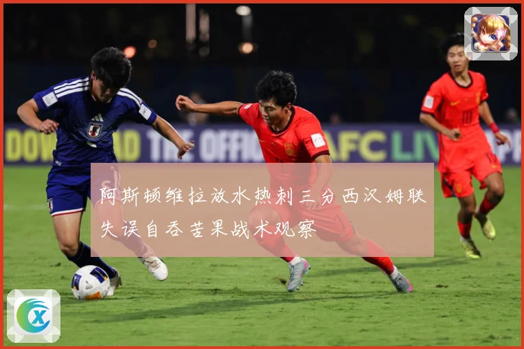 阿斯顿维拉放水热刺三分西汉姆联失误自吞苦果战术观察