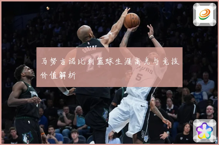 马努吉诺比利篮球生涯高光与竞技价值解析