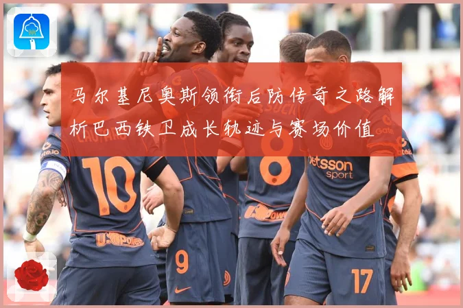 马尔基尼奥斯领衔后防传奇之路解析巴西铁卫成长轨迹与赛场价值