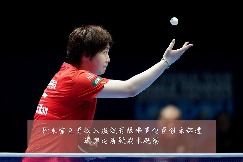 科米索巨资投入成效有限佛罗伦萨俱乐部遭遇舆论质疑战术观察