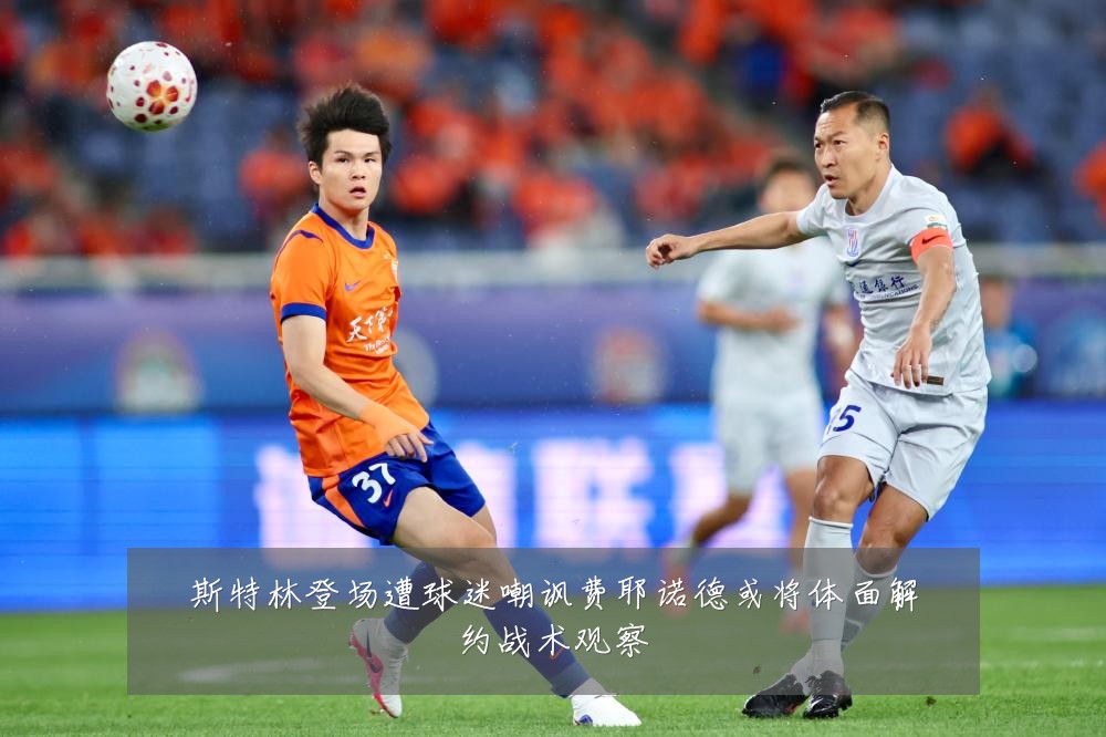 斯特林登场遭球迷嘲讽费耶诺德或将体面解约战术观察